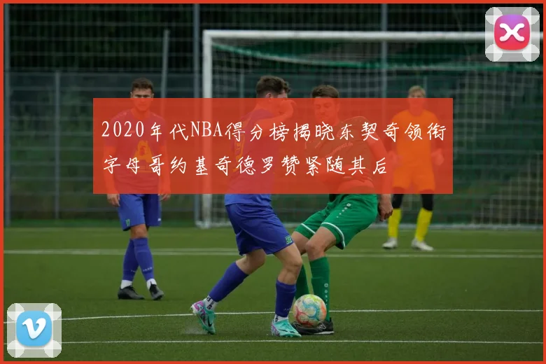 2020年代NBA得分榜揭晓东契奇领衔字母哥约基奇德罗赞紧随其后