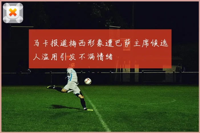 马卡报道梅西形象遭巴萨主席候选人滥用引发不满情绪