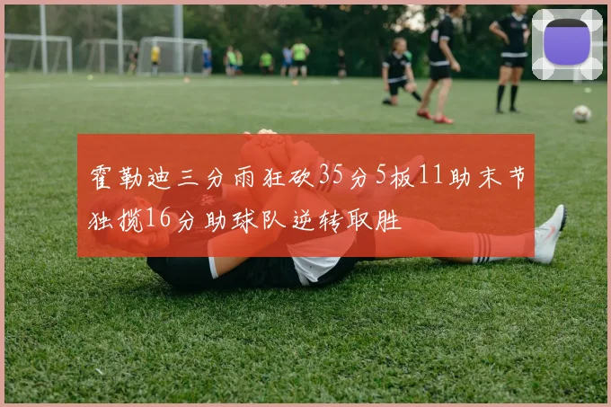 霍勒迪三分雨狂砍35分5板11助末节独揽16分助球队逆转取胜