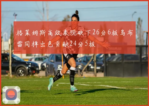 格莱姆斯高效表现砍下26分6板乌布雷同样出色贡献24分5板