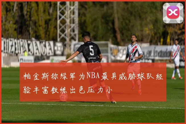 帕金斯称绿军为NBA最具威胁球队经验丰富教练出色压力小