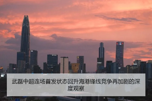 武磊中超连场首发状态回升海港锋线竞争再加剧的深度观察