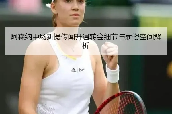 阿森纳中场新援传闻升温转会细节与薪资空间解析