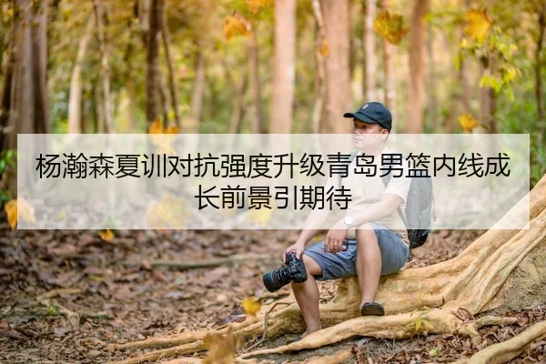杨瀚森夏训对抗强度升级青岛男篮内线成长前景引期待