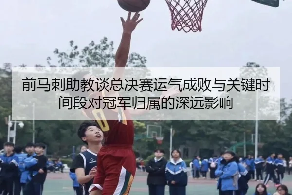 前马刺助教谈总决赛运气成败与关键时间段对冠军归属的深远影响