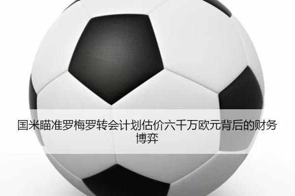 国米瞄准罗梅罗转会计划估价六千万欧元背后的财务博弈